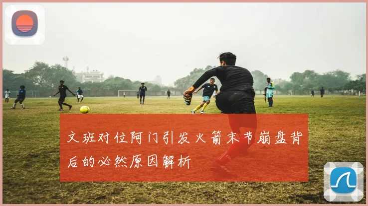 文班对位阿门引发火箭末节崩盘背后的必然原因解析