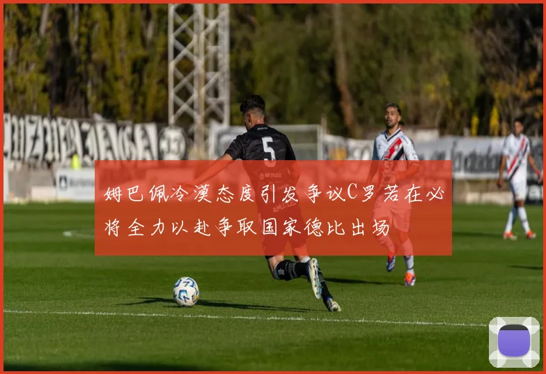 姆巴佩冷漠态度引发争议C罗若在必将全力以赴争取国家德比出场