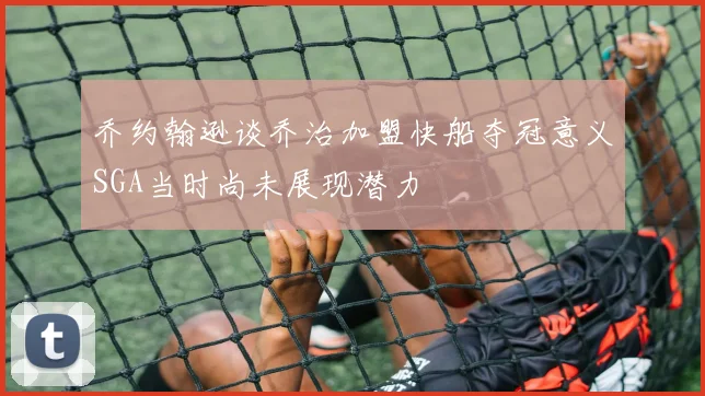 乔约翰逊谈乔治加盟快船夺冠意义SGA当时尚未展现潜力