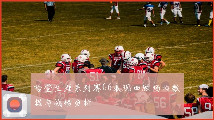 哈登生涯系列赛G6表现回顾场均数据与战绩分析
