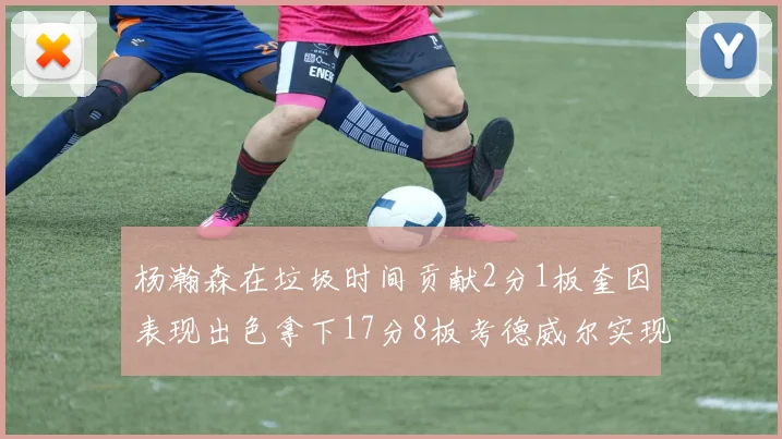 杨瀚森在垃圾时间贡献2分1板奎因表现出色拿下17分8板考德威尔实现双双14板转正