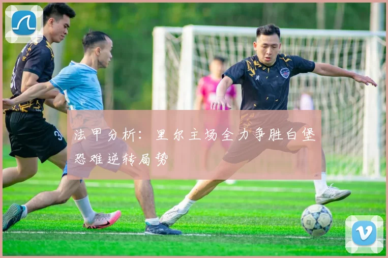 法甲分析：里尔主场全力争胜白堡恐难逆转局势