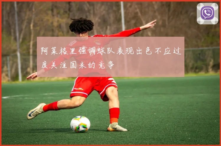 阿莱格里强调球队表现出色不应过度关注国米的竞争