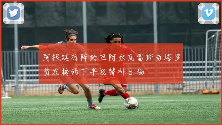 阿根廷对阵约旦阿尔瓦雷斯劳塔罗首发梅西下半场替补出场