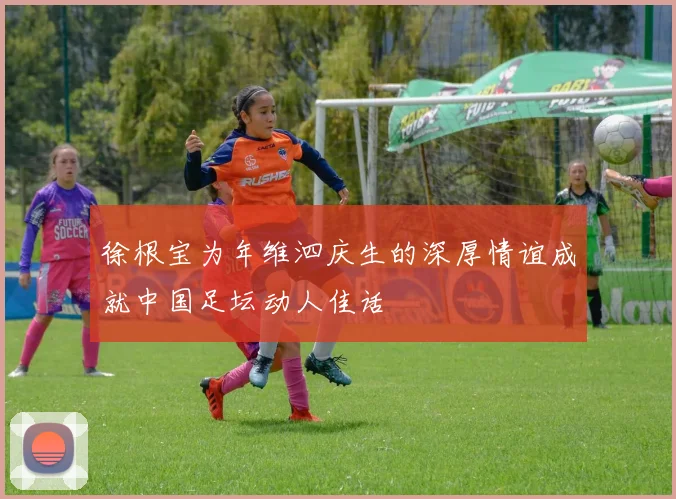 徐根宝为年维泗庆生的深厚情谊成就中国足坛动人佳话