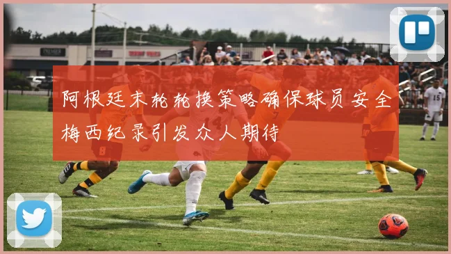阿根廷末轮轮换策略确保球员安全梅西纪录引发众人期待