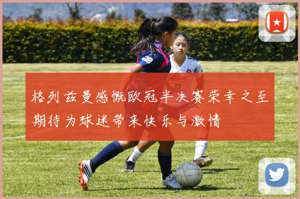 格列兹曼感慨欧冠半决赛荣幸之至期待为球迷带来快乐与激情