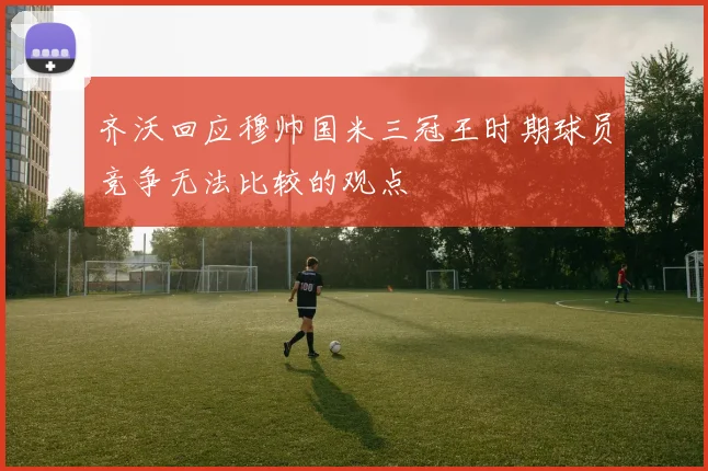 齐沃回应穆帅国米三冠王时期球员竞争无法比较的观点