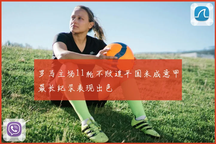 罗马主场11轮不败追平国米成意甲最长纪录表现出色
