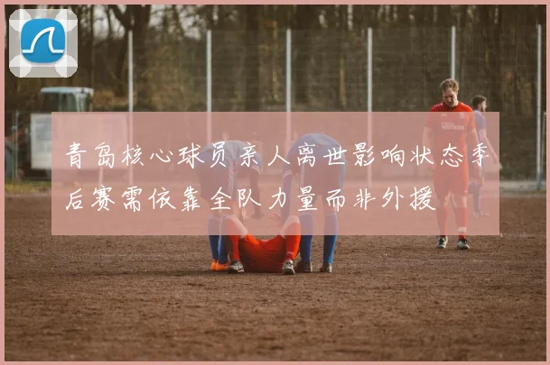 青岛核心球员亲人离世影响状态季后赛需依靠全队力量而非外援